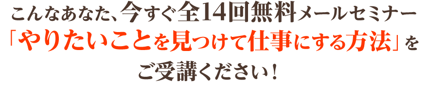  こんなあなた、今すぐ全14回無料メールセミナー「やりたいことを見つけて仕事にする方法」をご受講ください！