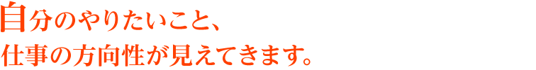 自分のやりたいこと、仕事の方向性が見えてきます。