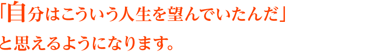 「自分はこういう人生を望んでいたんだ」と思えるようになります。